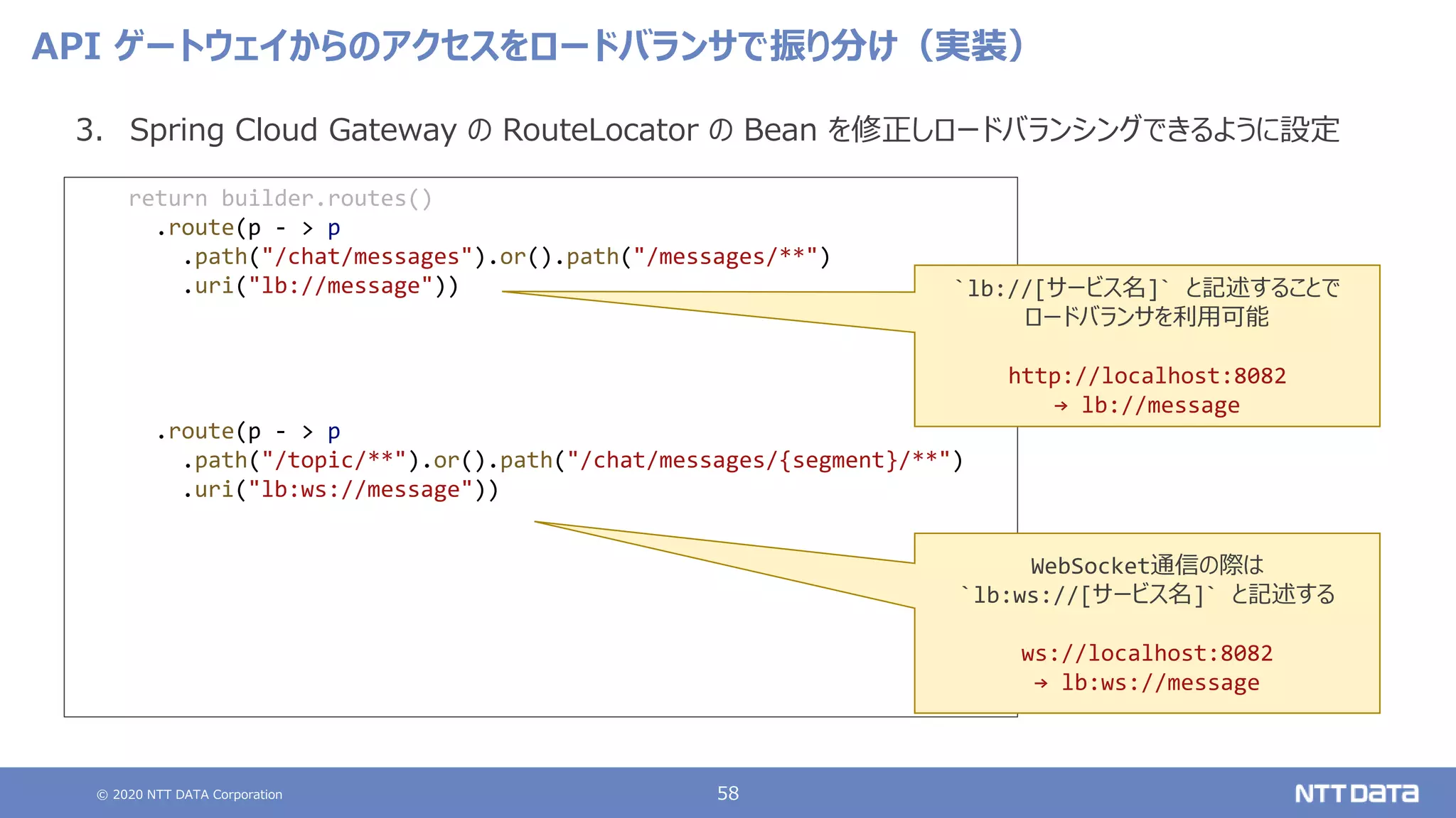 © 2020 NTT DATA Corporation 58
API ゲートウェイからのアクセスをロードバランサで振り分け（実装）
3. Spring Cloud Gateway の RouteLocator の Bean を修正しロードバランシングできるように設定
return builder.routes()
.route(p - > p
.path("/chat/messages").or().path("/messages/**")
.uri("lb://message"))
.route(p - > p
.path("/topic/**").or().path("/chat/messages/{segment}/**")
.uri("lb:ws://message"))
`lb://[サービス名]` と記述することで
ロードバランサを利用可能
http://localhost:8082
→ lb://message
WebSocket通信の際は
`lb:ws://[サービス名]` と記述する
ws://localhost:8082
→ lb:ws://message
 