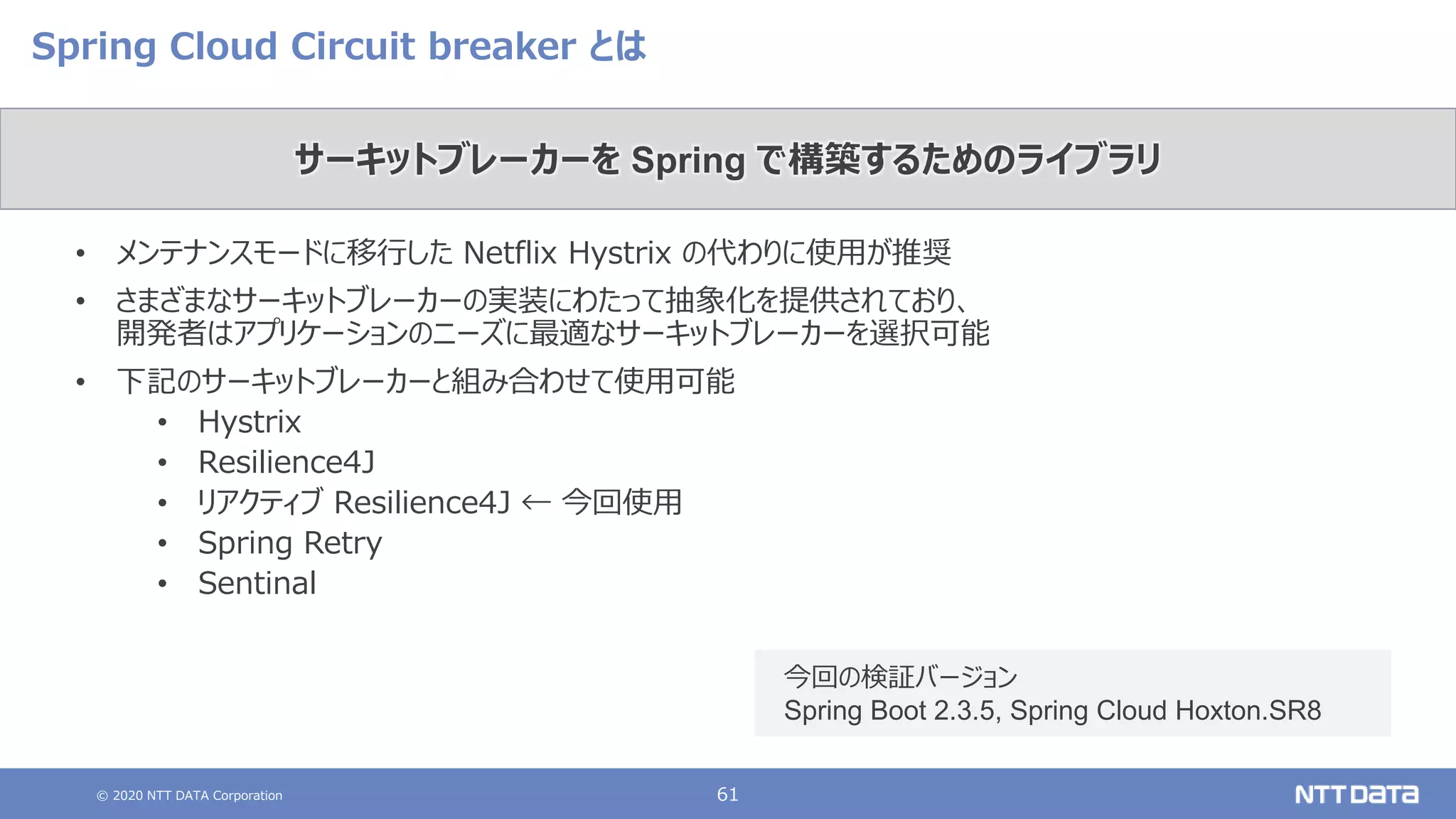 © 2020 NTT DATA Corporation 61
Spring Cloud Circuit breaker とは
• メンテナンスモードに移行した Netflix Hystrix の代わりに使用が推奨
• さまざまなサーキットブレーカーの実装にわたって抽象化を提供されており、
開発者はアプリケーションのニーズに最適なサーキットブレーカーを選択可能
• 下記のサーキットブレーカーと組み合わせて使用可能
• Hystrix
• Resilience4J
• リアクティブ Resilience4J ← 今回使用
• Spring Retry
• Sentinal
サーキットブレーカーを Spring で構築するためのライブラリ
今回の検証バージョン
Spring Boot 2.3.5, Spring Cloud Hoxton.SR8
 