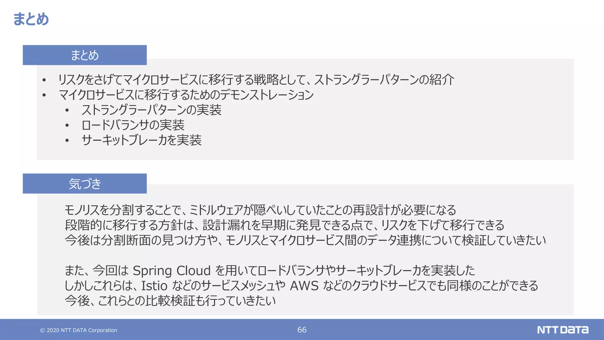 © 2020 NTT DATA Corporation 66
まとめ
モノリスを分割することで、ミドルウェアが隠ぺいしていたことの再設計が必要になる
段階的に移行する方針は、設計漏れを早期に発見できる点で、リスクを下げて移行できる
今後は分割断面の見つけ方や、モノリスとマイクロサービス間のデータ連携について検証していきたい
また、今回は Spring Cloud を用いてロードバランサやサーキットブレーカを実装した
しかしこれらは、Istio などのサービスメッシュや AWS などのクラウドサービスでも同様のことができる
今後、これらとの比較検証も行っていきたい
気づき
• リスクをさげてマイクロサービスに移行する戦略として、ストラングラーパターンの紹介
• マイクロサービスに移行するためのデモンストレーション
• ストラングラーパターンの実装
• ロードバランサの実装
• サーキットブレーカを実装
まとめ
 
