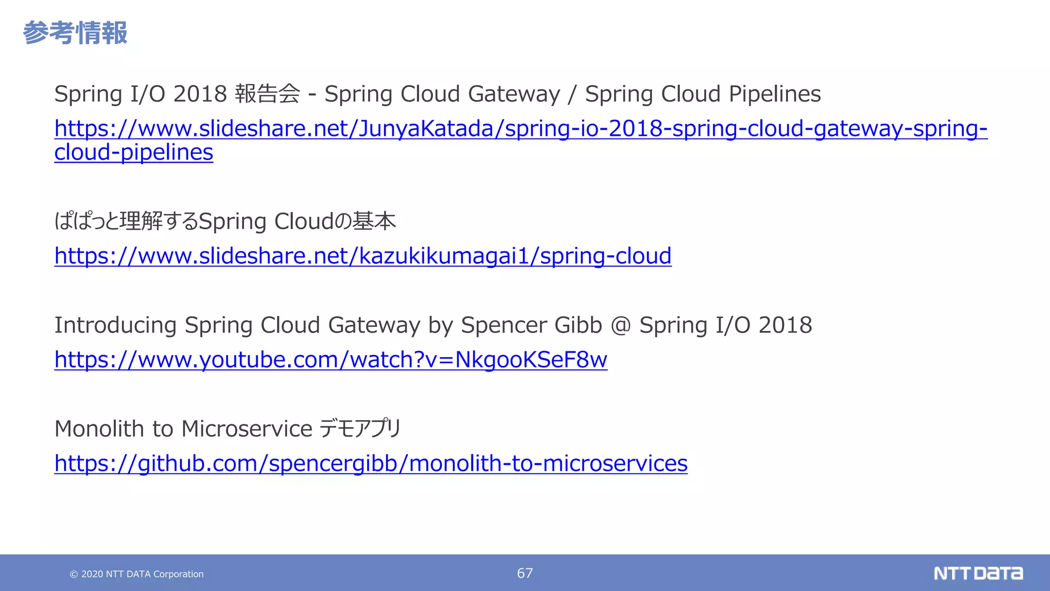 © 2020 NTT DATA Corporation 67
参考情報
Spring I/O 2018 報告会 - Spring Cloud Gateway / Spring Cloud Pipelines
https://www.slideshare.net/JunyaKatada/spring-io-2018-spring-cloud-gateway-spring-
cloud-pipelines
ぱぱっと理解するSpring Cloudの基本
https://www.slideshare.net/kazukikumagai1/spring-cloud
Introducing Spring Cloud Gateway by Spencer Gibb @ Spring I/O 2018
https://www.youtube.com/watch?v=NkgooKSeF8w
Monolith to Microservice デモアプリ
https://github.com/spencergibb/monolith-to-microservices
 
