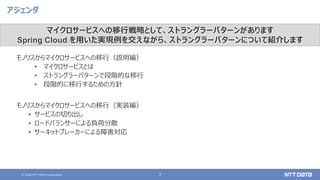 © 2020 NTT DATA Corporation 2
アジェンダ
モノリスからマイクロサービスへの移行（説明編）
• マイクロサービスとは
• ストラングラーパターンで段階的な移行
• 段階的に移行するための方針
モノリスからマイクロサービスへの移行（実装編）
• サービスの切り出し
• ロードバランサーによる負荷分散
• サーキットブレーカーによる障害対応
マイクロサービスへの移行戦略として、ストラングラーパターンがあります
Spring Cloud を用いた実現例を交えながら、ストラングラーパターンについて紹介します
 