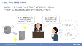 © 2020 NTT DATA Corporation 21
マイクロサービス移行 シナリオ
とある会社で、モノリシックなチャットアプリをモダナイズするというシナリオの中で、
マイクロサービス移行に関連する設計手法や技術を説明していきます。
あと、マイクロサービス
流行ってるらしいから
検討してみて(^^)
ユーザー数増えてきたから
メッセージ送受信の
キャパを向上させて欲しい
マイクロサービス？
ナニそれ？
オイシイの？
 