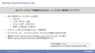 © 2020 NTT DATA Corporation 27
Spring Cloud Gateway とは
• 様々な要素でルーティングルールを設定
• URLパス
• ヘッダーやクッキーの値
• メソッド（GET、POSTなど）
• 時間（〇時以前、以降など）
• リクエスト、レスポンスの内容をフィルターで書き換え
• サーキットブレーカー、サービスディスカバリ、セキュリティの機能との統合も可能
• 類似のライブラリ Spring Cloud Netflix Zuul はメンテナンスモードに移行
現在は Spring Cloud Gateway の使用が推奨されてる
API ゲートウェイ を構築するための、シンプルかつ柔軟な ライブラリ
今回の検証バージョン
Spring Boot 2.3.5, Spring Cloud Hoxton.SR8
 