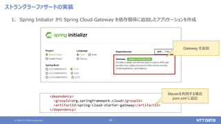 © 2020 NTT DATA Corporation 29
ストラングラーファサードの実装
1. Spring Initializr から Spring Cloud Gateway を依存関係に追加したアプリケーションを作成
<dependency>
<groupId>org.springframework.cloud</groupId>
<artifactId>spring-cloud-starter-gateway</artifactId>
</dependency>
Mavenを利用する場合
pom.xml に追記
Gateway を追加
 