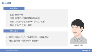 © 2020 NTT DATA Corporation 3
自己紹介
名前: 横井一輝
所属: NTTデータ 技術革新統括本部
業務: アプリケーションのモダナイゼーション支援
趣味: ドライブ、サウナ、温泉
自己紹介
• 保守性の高いソフトウェアを構築することに興味・関心
• 現在、Spring Framework を勉強中
興味・関心
発表者近影
 