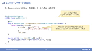 © 2020 NTT DATA Corporation 30
ストラングラーファサードの実装
2. RouteLocator の Bean を作成し、ルーティングルールを設定
@SpringBootApplication
public class Application {
@Bean
public RouteLocator customRouteLocator(RouteLocatorBuilder builder) {
return builder.routes()
.route(p -> p.path("/**")
.uri("http://localhost:8081")
)
.build();
}
public static void main(String[] args) {
SpringApplication.run(Application.class, args);
}
}
パスのパターンマッチにアスタリスクで全マッチ
全リクエストをモノリス（localhost:8081）に転送
Java config の場合
(yaml で記述することも可能)
 