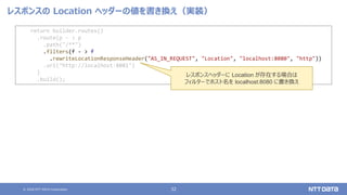 © 2020 NTT DATA Corporation 32
レスポンスの Location ヘッダーの値を書き換え（実装）
return builder.routes()
.route(p - > p
.path("/**")
.filters(f - > f
.rewriteLocationResponseHeader("AS_IN_REQUEST", "Location", "localhost:8080", "http"))
.uri("http://localhost:8081")
)
.build();
レスポンスヘッダーに Location が存在する場合は
フィルターでホスト名を localhost:8080 に書き換え
 