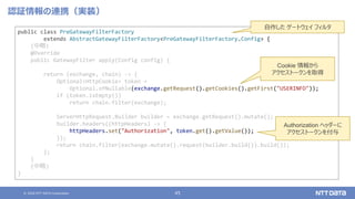 © 2020 NTT DATA Corporation 45
認証情報の連携（実装）
public class PreGatewayFilterFactory
extends AbstractGatewayFilterFactory<PreGatewayFilterFactory.Config> {
(中略)
@Override
public GatewayFilter apply(Config config) {
return (exchange, chain) -> {
Optional<HttpCookie> token =
Optional.ofNullable(exchange.getRequest().getCookies().getFirst("USERINFO"));
if (token.isEmpty())
return chain.filter(exchange);
ServerHttpRequest.Builder builder = exchange.getRequest().mutate();
builder.headers((httpHeaders) -> {
httpHeaders.set("Authorization", token.get().getValue());
});
return chain.filter(exchange.mutate().request(builder.build()).build());
};
}
(中略)
}
Authorization ヘッダーに
アクセストークンを付与
Cookie 情報から
アクセストークンを取得
自作した ゲートウェイ フィルタ
 