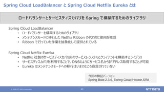 © 2020 NTT DATA Corporation 49
Spring Cloud LoadBalancer と Spring Cloud Netflix Eureka とは
Spring Cloud LoadBalancer
• ロードバランサーを構築するためのライブラリ
• メンテナンスモードに移行した Netflix Ribbon の代わりに使用が推奨
• Ribbon で行っていた作業を抽象化して提供されている
Spring Cloud Netflix Eureka
• Netflix 社製のサービスディスカバリ用のサービスレジストリとクライアントを構築するライブラリ
• サービスディスカバリを利用することで、DNSのようにサービス名からIPアドレス取得することが可能
• Eureka はメンテナンスモードへの移行はいまのところ宣言されていない
ロードバランサーとサービスディスカバリを Spring で構築するためのライブラリ
今回の検証バージョン
Spring Boot 2.3.5, Spring Cloud Hoxton.SR8
 