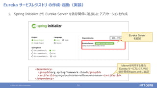 © 2020 NTT DATA Corporation 51
Eureka サービスレジストリ の作成・起動（実装）
1. Spring Initializr から Eureka Server を依存関係に追加した アプリケーションを作成
<dependency>
<groupId>org.springframework.cloud</groupId>
<artifactId>spring-cloud-starter-netflix-eureka-server</artifactId>
</dependency>
Mavenを利用する場合
Eureka サービスレジストリの
依存関係をpom.xml に追記
Eureka Server
を追加
 