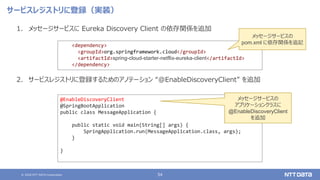 © 2020 NTT DATA Corporation 54
サービスレジストリに登録（実装）
1. メッセージサービスに Eureka Discovery Client の依存関係を追加
2. サービスレジストリに登録するためのアノテーション “@EnableDiscoveryClient” を追加
<dependency>
<groupId>org.springframework.cloud</groupId>
<artifactId>spring-cloud-starter-netflix-eureka-client</artifactId>
</dependency>
@EnableDiscoveryClient
@SpringBootApplication
public class MessageApplication {
public static void main(String[] args) {
SpringApplication.run(MessageApplication.class, args);
}
}
メッセージサービスの
pom.xml に依存関係を追記
メッセージサービスの
アプリケーションクラスに
@EnableDiscoveryClient
を追加
 
