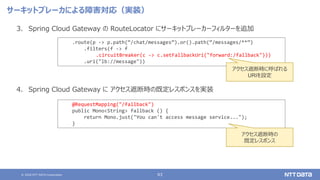 © 2020 NTT DATA Corporation 63
サーキットブレーカによる障害対応（実装）
3. Spring Cloud Gateway の RouteLocator にサーキットブレーカーフィルターを追加
4. Spring Cloud Gateway に アクセス遮断時の既定レスポンスを実装
.route(p -> p.path(“/chat/messages”).or().path(“/messages/**”)
.filters(f -> f
.circuitBreaker(c -> c.setFallbackUri("forward:/fallback")))
.uri("lb://message"))
@RequestMapping("/fallback")
public Mono<String> fallback () {
return Mono.just("You can't access message service...");
}
アクセス遮断時に呼ばれる
URIを設定
アクセス遮断時の
既定レスポンス
 