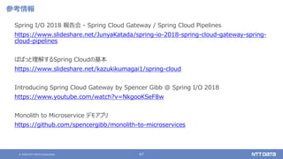 © 2020 NTT DATA Corporation 67
参考情報
Spring I/O 2018 報告会 - Spring Cloud Gateway / Spring Cloud Pipelines
https://www.slideshare.net/JunyaKatada/spring-io-2018-spring-cloud-gateway-spring-
cloud-pipelines
ぱぱっと理解するSpring Cloudの基本
https://www.slideshare.net/kazukikumagai1/spring-cloud
Introducing Spring Cloud Gateway by Spencer Gibb @ Spring I/O 2018
https://www.youtube.com/watch?v=NkgooKSeF8w
Monolith to Microservice デモアプリ
https://github.com/spencergibb/monolith-to-microservices
 