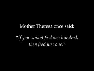 Mother Theresa once said:
“If you cannot feed one-hundred,
then feed just one.”
 