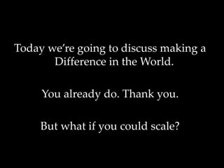 Today we’re going to discuss making a
Difference in the World.
You already do. Thank you.
But what if you could scale?
 