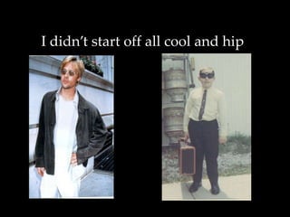 I didn’t start off all cool and hip
 