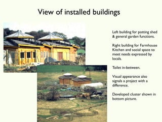 View of installed buildings

                        Left building for potting shed
                        & general garden functions.

                        Right building for Farmhouse
                        Kitchen and social space to
                        meet needs expressed by
                        locals.

                        Toilet in-between.

                        Visual appearance also
                        signals a project with a
                        difference.

                        Developed cluster shown in
                        bottom picture.
 