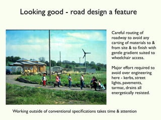 Looking good - road design a feature

                                                      Careful routing of
                                                      roadway to avoid any
                                                      carting of materials to &
                                                      from site & to ﬁnish with
                                                      gentle gradient suited to
                                                      wheelchair access.

                                                      Major effort required to
                                                      avoid over engineering
                                                      here - kerbs, street
                                                      lights, pavements,
                                                      tarmac, drains all
                                                      energetically resisted.



Working outside of conventional speciﬁcations takes time & attention
 