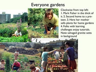 Everyone gardens
              Clockwise from top left:
              1. Mark Fisher in the thick of
              it. 2. Second home to a pre-
              teen. 3. Here her mother
              sells plants for home gardens
              4. Folks with learning
              challenges enjoy tutorials.
              Note salvaged granite setts
              in background
 
