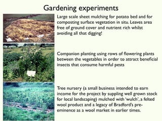 Gardening experiments
   Large scale sheet mulching for potato bed and for
   composting surface vegetation in situ. Leaves area
   free of ground cover and nutrient rich whilst
   avoiding all that digging!



   Companion planting using rows of ﬂowering plants
   between the vegetables in order to attract beneﬁcial
   insects that consume harmful pests



   Tree nursery (a small business intended to earn
   income for the project by suppling well grown stock
   for local landscaping) mulched with ‘wulch’, a felted
   wool product and a legacy of Bradford’s pre-
   eminence as a wool market in earlier times.
 