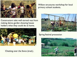 Willow structures workshop for local
                                          primary school students.




Constructors take well earned rest from
making demo garden showing house
holders what they could do at home.



                                          Spring festival procession




    Chatting over the fence (trad.).
 