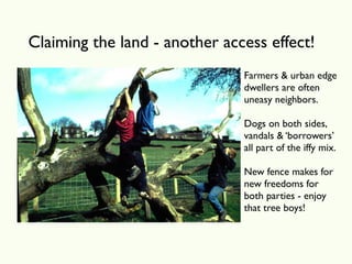 Claiming the land - another access effect!
                               Farmers & urban edge
                               dwellers are often
                               uneasy neighbors.

                               Dogs on both sides,
                               vandals & ‘borrowers’
                               all part of the iffy mix.

                               New fence makes for
                               new freedoms for
                               both parties - enjoy
                               that tree boys!
 