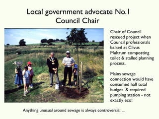 Local government advocate No.1
           Council Chair
                                                 Chair of Council
                                                 rescued project when
                                                 Council professionals
                                                 balked at Clivus
                                                 Multrum composting
                                                 toilet & stalled planning
                                                 process.

                                                 Mains sewage
                                                 connection would have
                                                 consumed half total
                                                 budget & required
                                                 pumping station - not
                                                 exactly eco!

Anything unusual around sewage is always controversial ...
 