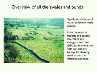 Overview of all the swales and ponds

                            Signiﬁcant additions of
                            water collection made
                            overall.

                            Major increase in
                            habitats and general
                            interest of site -
                            changes a ‘wet’ and
                            difﬁcult site into a site
                            with wet and dry
                            harmonics allowing
                            more access and
                            differentiated uses.
 