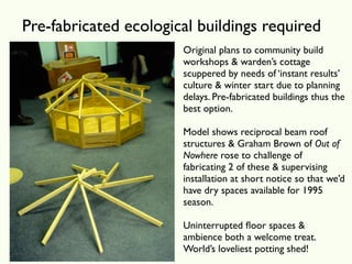 Pre-fabricated ecological buildings required
                       Original plans to community build
                       workshops & warden’s cottage
                       scuppered by needs of ‘instant results’
                       culture & winter start due to planning
                       delays. Pre-fabricated buildings thus the
                       best option.

                       Model shows reciprocal beam roof
                       structures & Graham Brown of Out of
                       Nowhere rose to challenge of
                       fabricating 2 of these & supervising
                       installation at short notice so that we’d
                       have dry spaces available for 1995
                       season.

                       Uninterrupted ﬂoor spaces &
                       ambience both a welcome treat.
                       World’s loveliest potting shed!
 