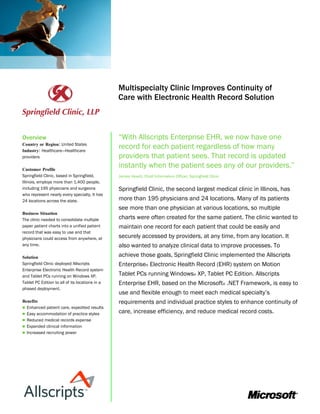 Microsoft Customer Solution
                                                 Healthcare Industry Case Study




                                                 Multispecialty Clinic Improves Continuity of
                                                 Care with Electronic Health Record Solution



Overview                                         “With Allscripts Enterprise EHR, we now have one
Country or Region: United States
Industry: Healthcare—Healthcare
                                                 record for each patient regardless of how many
providers                                        providers that patient sees. That record is updated
Customer Profile
                                                 instantly when the patient sees any of our providers.”
Springfield Clinic, based in Springfield,        James Hewitt, Chief Information Officer, Springfield Clinic
Illinois, employs more than 1,400 people,
including 195 physicians and surgeons            Springfield Clinic, the second largest medical clinic in Illinois, has
who represent nearly every specialty. It has
24 locations across the state.                   more than 195 physicians and 24 locations. Many of its patients
                                                 see more than one physician at various locations, so multiple
Business Situation
The clinic needed to consolidate multiple        charts were often created for the same patient. The clinic wanted to
paper patient charts into a unified patient      maintain one record for each patient that could be easily and
record that was easy to use and that
physicians could access from anywhere, at        securely accessed by providers, at any time, from any location. It
any time.                                        also wanted to analyze clinical data to improve processes. To
Solution                                         achieve those goals, Springfield Clinic implemented the Allscripts
Springfield Clinic deployed Allscripts           Enterprise® Electronic Health Record (EHR) system on Motion
Enterprise Electronic Health Record system
and Tablet PCs running on Windows XP,            Tablet PCs running Windows® XP, Tablet PC Edition. Allscripts
Tablet PC Edition to all of its locations in a   Enterprise EHR, based on the Microsoft® .NET Framework, is easy to
phased deployment.
                                                 use and flexible enough to meet each medical specialty’s
Benefits                                         requirements and individual practice styles to enhance continuity of
 Enhanced patient care, expedited results
 Easy accommodation of practice styles
                                                 care, increase efficiency, and reduce medical record costs.
 Reduced medical records expense
 Expanded clinical information
 Increased recruiting power
 
