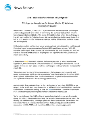News Release
October 4, 2018
© 2017 AT&T Intellectual Property. All rights reserved. AT&T and the Globe logo are registered trademarks of AT&T Intellectual Property.
AT&T Launches 5G Evolution in Springfield
This Lays the Foundation for Future Mobile 5G Wireless
Connectivity Locally
SPRINGFIELD, October 4, 2018 – AT&T* is proud to make the best network according to
America’s biggest test1 even better by announcing the launch of 5G Evolution network
technologies in Springfield today. This is one of the 239 markets where this technology is
live. We plan to offer 5G Evolution in over 400 markets by the end of the year. In the first
half of 2019 we plan to offer nationwide coverage, making 5G Evolution available to over
200 million people.
5G Evolution markets are locations where we’ve deployed technologies that enable a peak
theoretical speed for capable devices of at least 400 megabits per second.2 With 5G
Evolution technologies, AT&T is laying the foundation for our path to mobile 5G. With 5G
Evolution residents and businesses of Springfield will experience the next generation of
mobile connectivity.
Check out this blog from Kevin Petersen, senior vice president of device and network
experiences, to learn where 5G Evolution and LTE-LAA technologies are available, a list of
capable devices and more about how these technologies continue to lay the foundation for
mobile 5G.
“We’re investing heavily to bring our customers the best experience possible with
faster, more reliable, highly secure connectivity,” said Patricia Jacobs, President AT&T
New England. “At the same time, this investment will help enhance our communities
and lays the foundation for the technology of tomorrow.”
And, as mobile data usage continues to rise – an increase of more than 360,000% on our
network in the past 7 years – our investment in 5G Evolution is crucial to deliver standards-
based mobile 5G networks starting in 2018. We plan to introduce standards-based mobile
5G in 12 cities this year, reaching a total of at least 19 cities in early 2019.
We’ve invested more than $425 million in Massachusetts wireless and wired networks
during 2015-2017. These investments bring the latest in connectivity to people across the
country and boost reliability, coverage, speed and overall performance for residents and
businesses. We’ve also improved critical services that support public safety and first
responders. In 2017, AT&T made more than 603 wireless network upgrades in
 