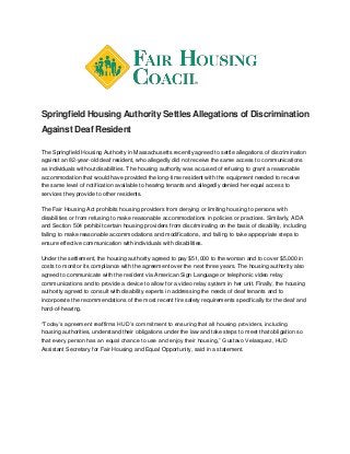 Springfield Housing Authority Settles Allegations of Discrimination
Against Deaf Resident
The Springfield Housing Authority in Massachusetts recently agreed to settle allegations of discrimination
against an 82-year-old deaf resident, who allegedly did not receive the same access to communications
as individuals without disabilities. The housing authority was accused of refusing to grant a reasonable
accommodation that would have provided the long-time resident with the equipment needed to receive
the same level of notification available to hearing tenants and allegedly denied her equal access to
services they provide to other residents.
The Fair Housing Act prohibits housing providers from denying or limiting housing to persons with
disabilities or from refusing to make reasonable accommodations in policies or practices. Similarly, ADA
and Section 504 prohibit certain housing providers from discriminating on the basis of disability, including
failing to make reasonable accommodations and modifications, and failing to take appropriate steps to
ensure effective communication with individuals with disabilities.
Under the settlement, the housing authority agreed to pay $51,000 to the woman and to cover $5,000 in
costs to monitor its compliance with the agreement over the next three years. The housing authority also
agreed to communicate with the resident via American Sign Language or telephonic video relay
communications and to provide a device to allow for a video relay system in her unit. Finally, the housing
authority agreed to consult with disability experts in addressing the needs of deaf tenants and to
incorporate the recommendations of the most recent fire safety requirements specifically for the deaf and
hard-of-hearing.
“Today’s agreement reaffirms HUD’s commitment to ensuring that all housing providers, including
housing authorities, understand their obligations under the law and take steps to meet that obligation so
that every person has an equal chance to use and enjoy their housing,” Gustavo Velasquez, HUD
Assistant Secretary for Fair Housing and Equal Opportunity, said in a statement.
 