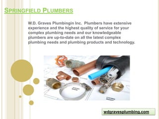 SPRINGFIELD PLUMBERS
      W.D. Graves Plumbingin Inc. Plumbers have extensive
      experience and the highest quality of service for your
      complex plumbing needs and our knowledgeable
      plumbers are up-to-date on all the latest complex
      plumbing needs and plumbing products and technology.




                                            wdgravesplumbing.com
 