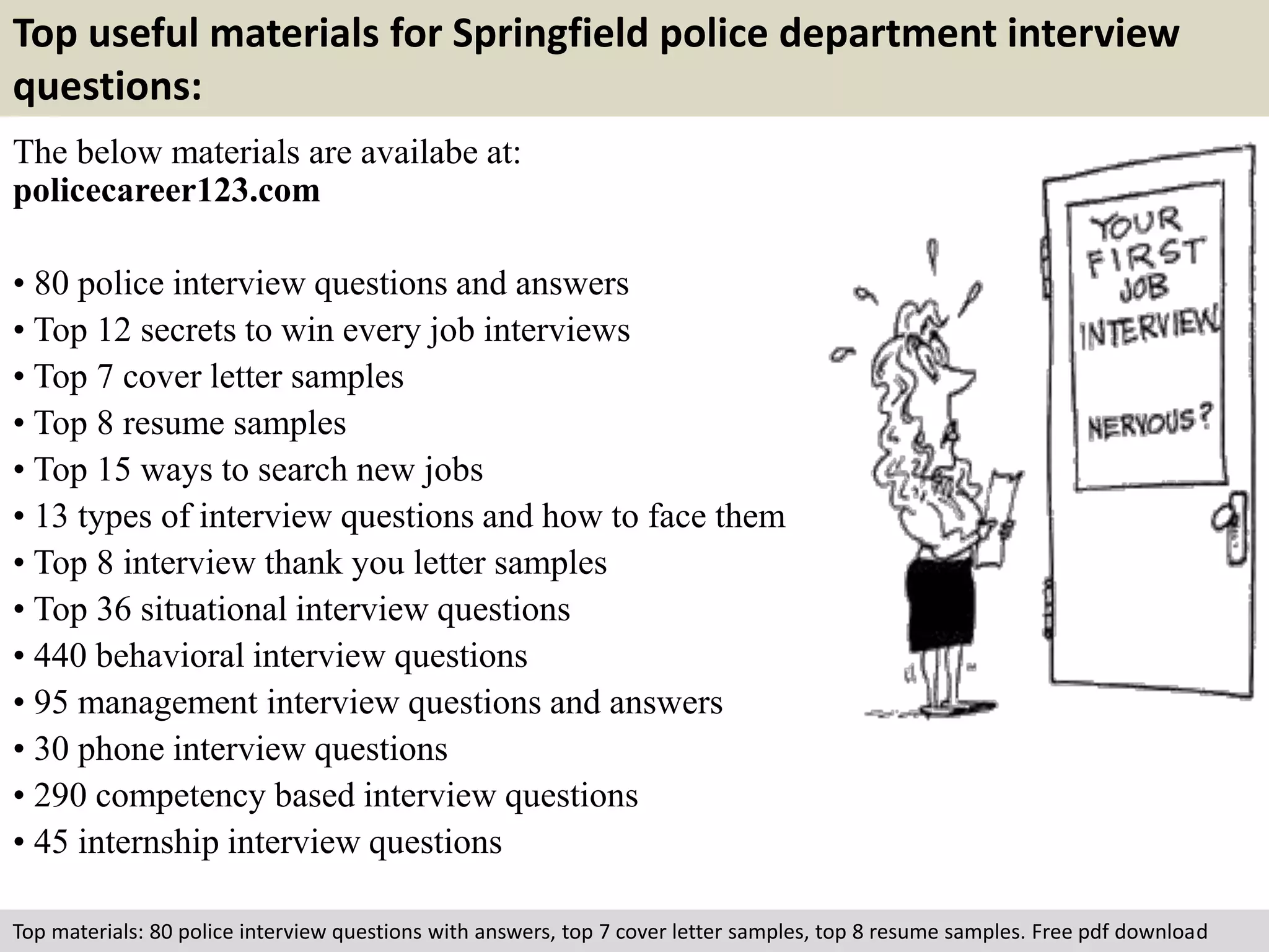 Top useful materials for Springfield police department interview 
questions: 
The below materials are availabe at: 
policecareer123.com 
• 80 police interview questions and answers 
• Top 12 secrets to win every job interviews 
• Top 7 cover letter samples 
• Top 8 resume samples 
• Top 15 ways to search new jobs 
• 13 types of interview questions and how to face them 
• Top 8 interview thank you letter samples 
• Top 36 situational interview questions 
• 440 behavioral interview questions 
• 95 management interview questions and answers 
• 30 phone interview questions 
• 290 competency based interview questions 
• 45 internship interview questions 
Top materials: 80 police interview questions with answers, top 7 cover letter samples, top 8 resume samples. Free pdf download 
 