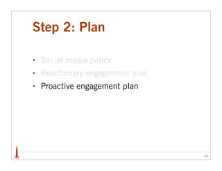 Step 2: Plan

•   Social media policy
•   Reactionary engagement plan
•   Proactive engagement plan




                                  16
 
