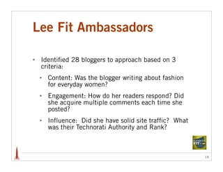 Lee Fit Ambassadors

•   Identified 28 bloggers to approach based on 3
    criteria:
    •   Content: Was the blogger writing about fashion
        for everyday women?
    •   Engagement: How do her readers respond? Did
        she acquire multiple comments each time she
        posted?
    •   Influence: Did she have solid site traffic? What
        was their Technorati Authority and Rank?



                                                           18
 