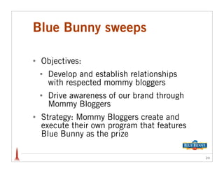 Blue Bunny sweeps

•   Objectives:
    •   Develop and establish relationships
        with respected mommy bloggers
    •   Drive awareness of our brand through
        Mommy Bloggers
•   Strategy: Mommy Bloggers create and
    execute their own program that features
    Blue Bunny as the prize

                                               24
 