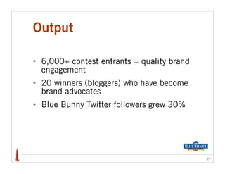 Output

•   6,000+ contest entrants = quality brand
    engagement
•   20 winners (bloggers) who have become
    brand advocates
•   Blue Bunny Twitter followers grew 30%




                                              27
 