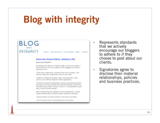 Blog with integrity

                 •   Represents standards
                     that we actively
                     encourage our bloggers
                     to adhere to if they
                     choose to post about our
                     clients.
                 •   Signatories agree to
                     disclose their material
                     relationships, policies
                     and business practices.




                                                30
 