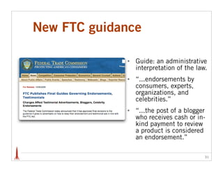 New FTC guidance

             •   Guide: an administrative
                 interpretation of the law.
             •   “...endorsements by
                 consumers, experts,
                 organizations, and
                 celebrities.”
             •   “...the post of a blogger
                 who receives cash or in-
                 kind payment to review
                 a product is considered
                 an endorsement.”

                                          31
 