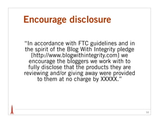 Encourage disclosure

“In accordance with FTC guidelines and in
the spirit of the Blog With Integrity pledge
   [http://www.blogwithintegrity.com] we
  encourage the bloggers we work with to
  fully disclose that the products they are
reviewing and/or giving away were provided
      to them at no charge by XXXXX.”




                                               32
 