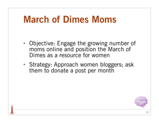 March of Dimes Moms

•   Objective: Engage the growing number of
    moms online and position the March of
    Dimes as a resource for women
•   Strategy: Approach women bloggers; ask
    them to donate a post per month




                                              37
 