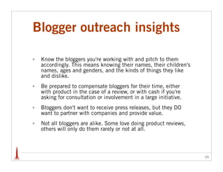 Blogger outreach insights

•   Know the bloggers you're working with and pitch to them
    accordingly. This means knowing...