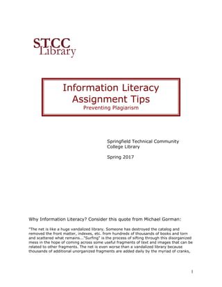 1
Springfield Technical Community
College Library
Spring 2017
Why Information Literacy? Consider this quote from Michael Gorman:
"The net is like a huge vandalized library. Someone has destroyed the catalog and
removed the front matter, indexes, etc. from hundreds of thousands of books and torn
and scattered what remains..."Surfing" is the process of sifting through this disorganized
mess in the hope of coming across some useful fragments of text and images that can be
related to other fragments. The net is even worse than a vandalized library because
thousands of additional unorganized fragments are added daily by the myriad of cranks,
Information Literacy
Assignment Tips
Preventing Plagiarism
 