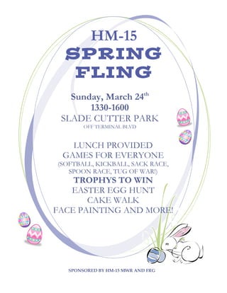 HM-15
  SPRING
   FLING
   Sunday, March 24th
       1330-1600
 SLADE CUTTER PARK
       OFF TERMINAL BLVD


   LUNCH PROVIDED
 GAMES FOR EVERYONE
(SOFTBALL, KICKBALL, SACK RACE,
   SPOON RACE, TUG OF WAR!)
    TROPHYS TO WIN
   EASTER EGG HUNT
       CAKE WALK
FACE PAINTING AND MORE!

 COME DRESSED TO PLAY!



  SPONSORED BY HM-15 MWR AND FRG
 