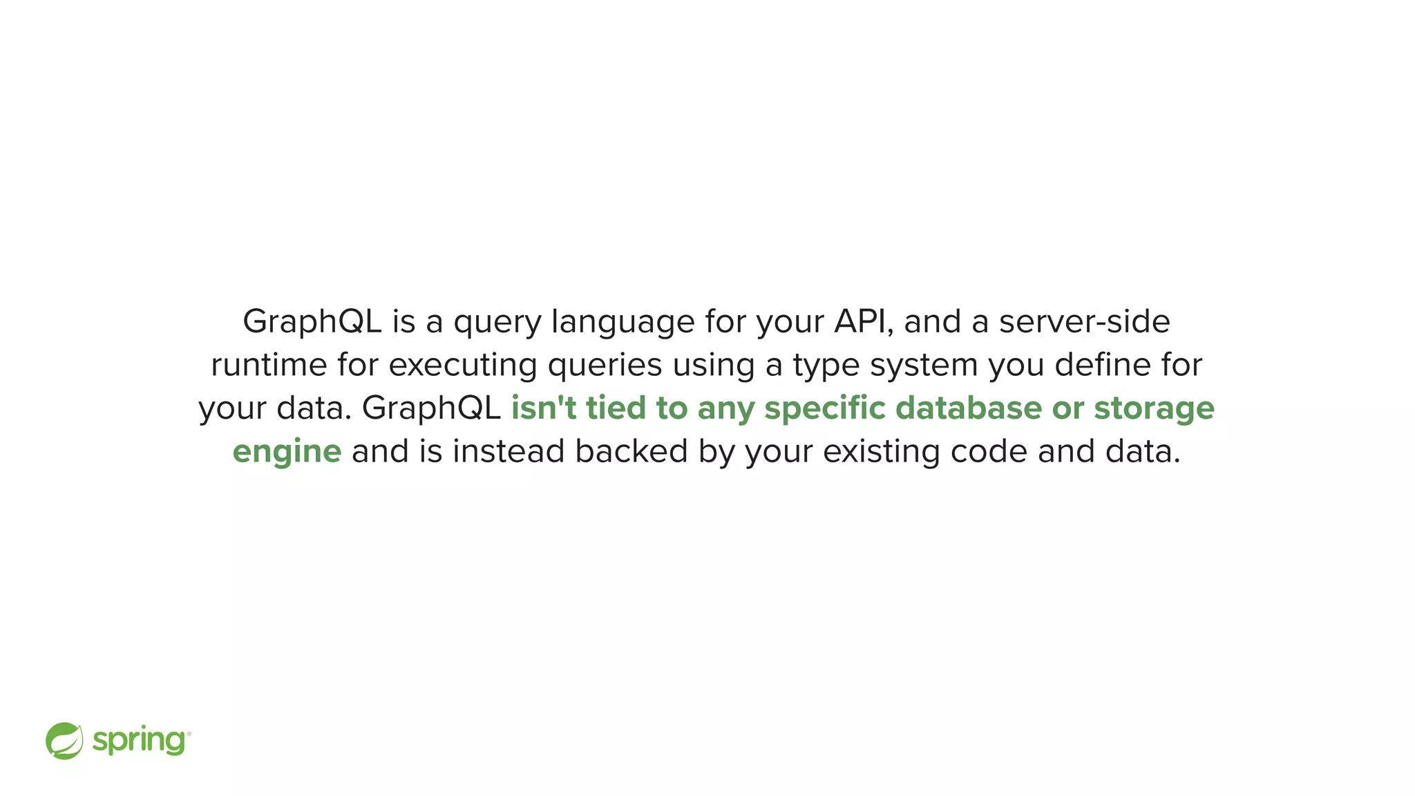 GraphQL is a query language for your API, and a server-side runtime for executing queries using a type system you de fi ne for your data. GraphQL isn't tied to any speci fi c database or storage engine and is instead backed by your existing code and data. 