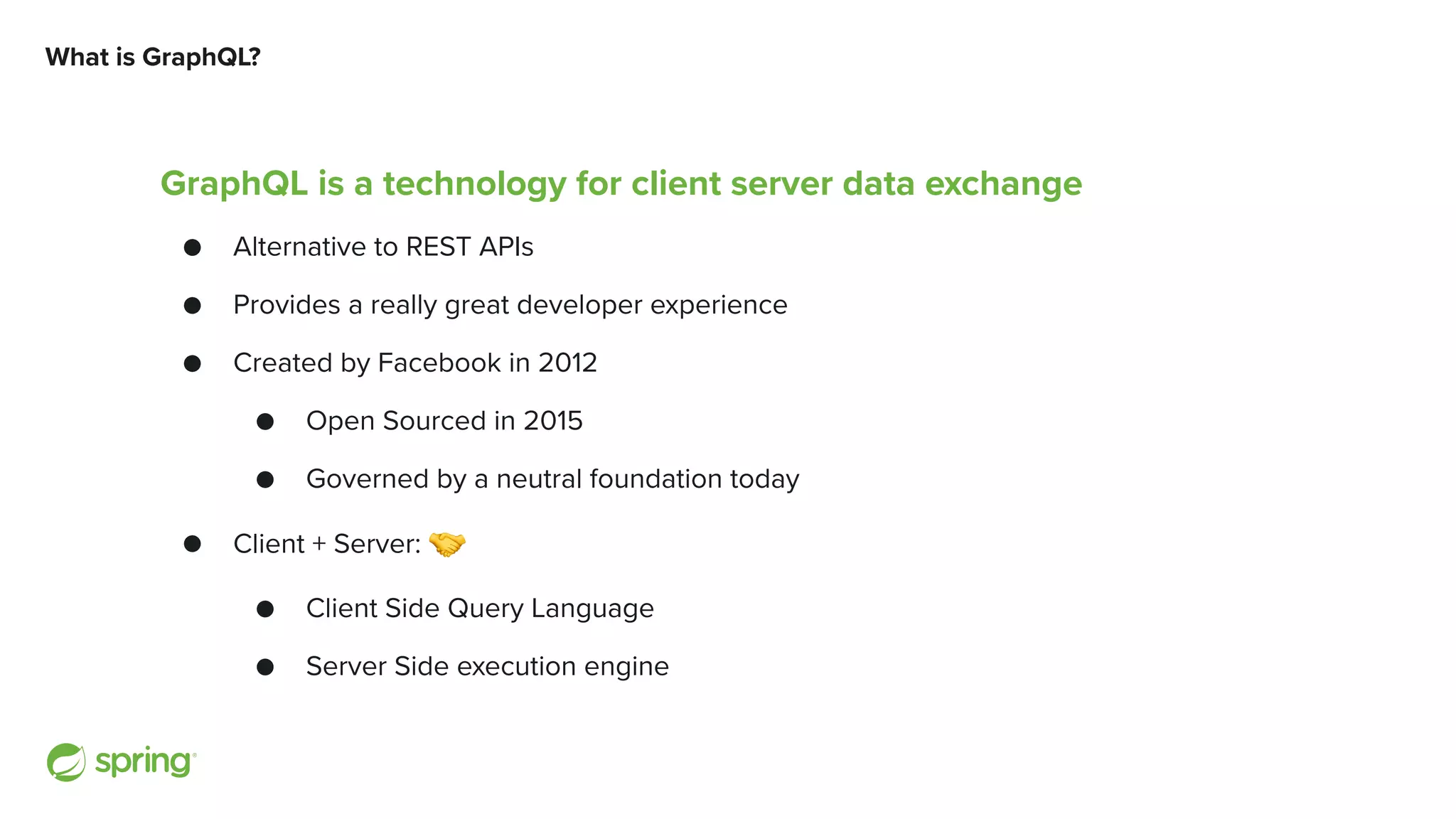 What is GraphQL? GraphQL is a technology for client server data exchange ● Alternative to REST APIs ● Provides a really great developer experience ● Created by Facebook in 2012 ● Open Sourced in 2015 ● Governed by a neutral foundation today ● Client + Server: 🤝 ● Client Side Query Language ● Server Side execution engine 