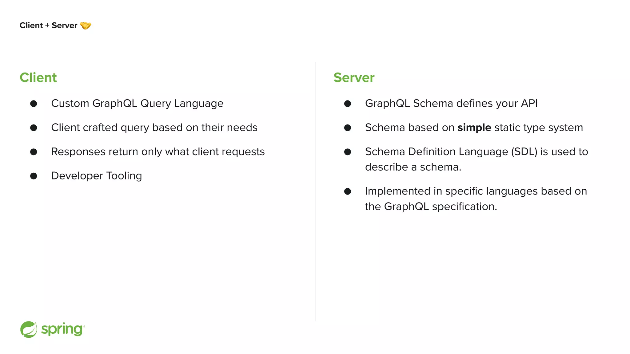 Client + Server 🤝 Client ● Custom GraphQL Query Language ● Client crafted query based on their needs ● Responses return only what client requests ● Developer Tooling Server ● GraphQL Schema defines your API ● Schema based on simple static type system ● Schema Definition Language (SDL) is used to describe a schema. ● Implemented in specific languages based on the GraphQL specification. 
