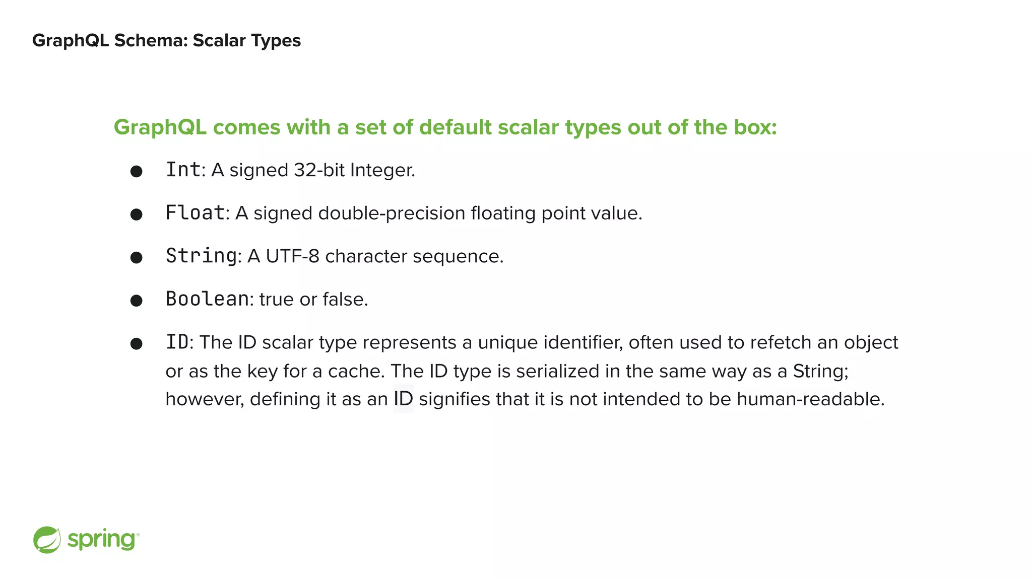 GraphQL Schema: Scalar Types GraphQL comes with a set of default scalar types out of the box: ● Int: A signed 32-bit Integer. ● Float: A signed double-precision floating point value. ● String: A UTF-8 character sequence. ● Boolean: true or false. ● ID: The ID scalar type represents a unique identifier, often used to refetch an object or as the key for a cache. The ID type is serialized in the same way as a String; however, defining it as an ID signifies that it is not intended to be human ‐ readable. 