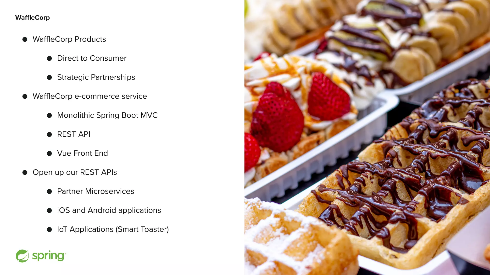 Cover w/ Image WaffleCorp ● WaffleCorp Products ● Direct to Consumer ● Strategic Partnerships ● WaffleCorp e-commerce service ● Monolithic Spring Boot MVC ● REST API ● Vue Front End ● Open up our REST APIs ● Partner Microservices ● iOS and Android applications ● IoT Applications (Smart Toaster) 